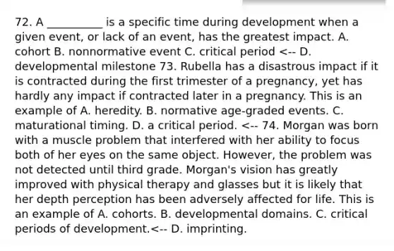 72. A __________ is a specific time during development when a given event, or lack of an event, has the greatest impact. A. cohort B. nonnormative event C. critical period <-- D. developmental milestone 73. Rubella has a disastrous impact if it is contracted during the first trimester of a pregnancy, yet has hardly any impact if contracted later in a pregnancy. This is an example of A. heredity. B. normative age-graded events. C. maturational timing. D. a critical period. <-- 74. Morgan was born with a muscle problem that interfered with her ability to focus both of her eyes on the same object. However, the problem was not detected until third grade. Morgan's vision has greatly improved with physical therapy and glasses but it is likely that her depth perception has been adversely affected for life. This is an example of A. cohorts. B. developmental domains. C. critical periods of development.<-- D. imprinting.