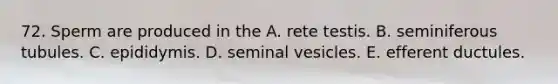 72. Sperm are produced in the A. rete testis. B. seminiferous tubules. C. epididymis. D. seminal vesicles. E. efferent ductules.