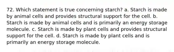 72. Which statement is true concerning starch? a. Starch is made by animal cells and provides structural support for the cell. b. Starch is made by animal cells and is primarily an energy storage molecule. c. Starch is made by plant cells and provides structural support for the cell. d. Starch is made by plant cells and is primarily an energy storage molecule.