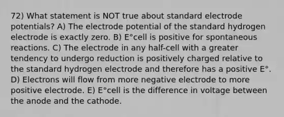 72) What statement is NOT true about standard electrode potentials? A) The electrode potential of the standard hydrogen electrode is exactly zero. B) E°cell is positive for spontaneous reactions. C) The electrode in any half-cell with a greater tendency to undergo reduction is positively charged relative to the standard hydrogen electrode and therefore has a positive E°. D) Electrons will flow from more negative electrode to more positive electrode. E) E°cell is the difference in voltage between the anode and the cathode.