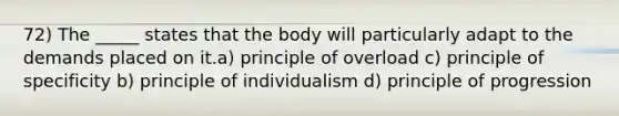 72) The _____ states that the body will particularly adapt to the demands placed on it.a) principle of overload c) principle of specificity b) principle of individualism d) principle of progression