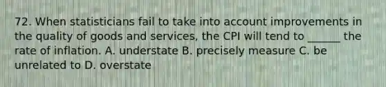 72. When statisticians fail to take into account improvements in the quality of goods and services, the CPI will tend to ______ the rate of inflation. A. understate B. precisely measure C. be unrelated to D. overstate