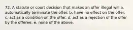 72. A statute or court decision that makes an offer illegal will a. automatically terminate the offer. b. have no effect on the offer. c. act as a condition on the offer. d. act as a rejection of the offer by the offeree. e. none of the above.