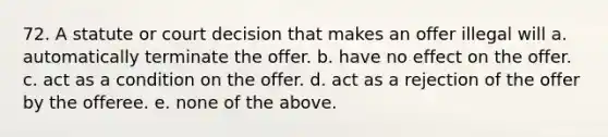 72. A statute or court decision that makes an offer illegal will a. automatically terminate the offer. b. have no effect on the offer. c. act as a condition on the offer. d. act as a rejection of the offer by the offeree. e. none of the above.