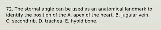 72. The sternal angle can be used as an anatomical landmark to identify the position of the A. apex of <a href='https://www.questionai.com/knowledge/kya8ocqc6o-the-heart' class='anchor-knowledge'>the heart</a>. B. jugular vein. C. second rib. D. trachea. E. <a href='https://www.questionai.com/knowledge/kVV1acPC4Z-hyoid-bone' class='anchor-knowledge'>hyoid bone</a>.