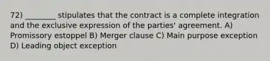 72) ________ stipulates that the contract is a complete integration and the exclusive expression of the parties' agreement. A) Promissory estoppel B) Merger clause C) Main purpose exception D) Leading object exception