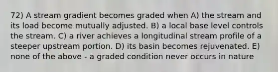 72) A stream gradient becomes graded when A) the stream and its load become mutually adjusted. B) a local base level controls the stream. C) a river achieves a longitudinal stream profile of a steeper upstream portion. D) its basin becomes rejuvenated. E) none of the above - a graded condition never occurs in nature