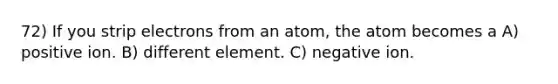 72) If you strip electrons from an atom, the atom becomes a A) positive ion. B) different element. C) negative ion.