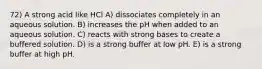 72) A strong acid like HCl A) dissociates completely in an aqueous solution. B) increases the pH when added to an aqueous solution. C) reacts with strong bases to create a buffered solution. D) is a strong buffer at low pH. E) is a strong buffer at high pH.