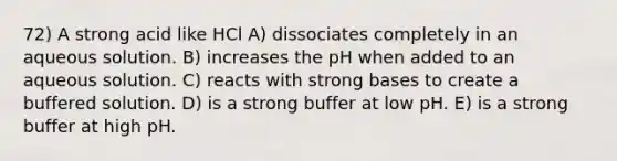 72) A strong acid like HCl A) dissociates completely in an aqueous solution. B) increases the pH when added to an aqueous solution. C) reacts with strong bases to create a buffered solution. D) is a strong buffer at low pH. E) is a strong buffer at high pH.