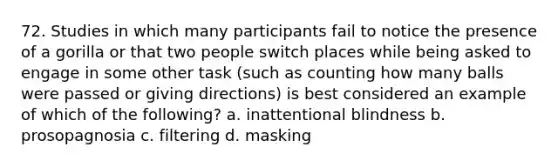 72. Studies in which many participants fail to notice the presence of a gorilla or that two people switch places while being asked to engage in some other task (such as counting how many balls were passed or giving directions) is best considered an example of which of the following? a. inattentional blindness b. prosopagnosia c. filtering d. masking