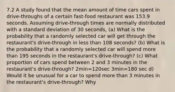 7.2 A study found that the mean amount of time cars spent in​ drive-throughs of a certain​ fast-food restaurant was 153.9 seconds. Assuming​ drive-through times are normally distributed with a standard deviation of 30 seconds, ​(a) What is the probability that a randomly selected car will get through the​ restaurant's drive-through in less than 108 ​seconds? ​(b) What is the probability that a randomly selected car will spend more than 195 seconds in the​ restaurant's drive-through? ​(c) What proportion of cars spend between 2 and 3 minutes in the​ restaurant's drive-through? 2min=120sec 3min=180 sec d) Would it be unusual for a car to spend more than 3 minutes in the​ restaurant's drive-through?​ Why