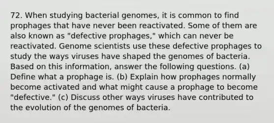 72. When studying bacterial genomes, it is common to find prophages that have never been reactivated. Some of them are also known as "defective prophages," which can never be reactivated. Genome scientists use these defective prophages to study the ways viruses have shaped the genomes of bacteria. Based on this information, answer the following questions. (a) Define what a prophage is. (b) Explain how prophages normally become activated and what might cause a prophage to become "defective." (c) Discuss other ways viruses have contributed to the evolution of the genomes of bacteria.