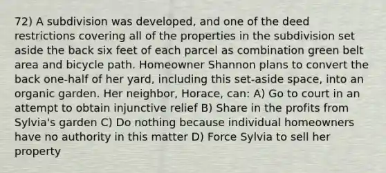 72) A subdivision was developed, and one of the deed restrictions covering all of the properties in the subdivision set aside the back six feet of each parcel as combination green belt area and bicycle path. Homeowner Shannon plans to convert the back one-half of her yard, including this set-aside space, into an organic garden. Her neighbor, Horace, can: A) Go to court in an attempt to obtain injunctive relief B) Share in the profits from Sylvia's garden C) Do nothing because individual homeowners have no authority in this matter D) Force Sylvia to sell her property