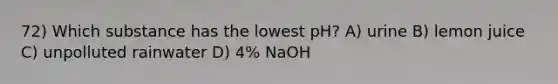 72) Which substance has the lowest pH? A) urine B) lemon juice C) unpolluted rainwater D) 4% NaOH