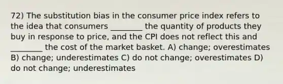 72) The substitution bias in the consumer price index refers to the idea that consumers ________ the quantity of products they buy in response to price, and the CPI does not reflect this and ________ the cost of the market basket. A) change; overestimates B) change; underestimates C) do not change; overestimates D) do not change; underestimates