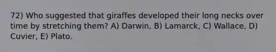 72) Who suggested that giraffes developed their long necks over time by stretching them? A) Darwin, B) Lamarck, C) Wallace, D) Cuvier, E) Plato.