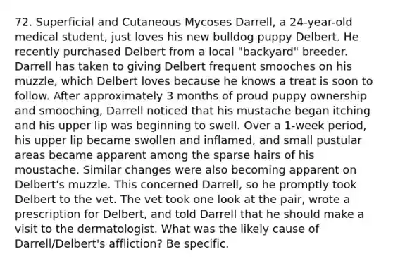 72. Superficial and Cutaneous Mycoses Darrell, a 24-year-old medical student, just loves his new bulldog puppy Delbert. He recently purchased Delbert from a local "backyard" breeder. Darrell has taken to giving Delbert frequent smooches on his muzzle, which Delbert loves because he knows a treat is soon to follow. After approximately 3 months of proud puppy ownership and smooching, Darrell noticed that his mustache began itching and his upper lip was beginning to swell. Over a 1-week period, his upper lip became swollen and inflamed, and small pustular areas became apparent among the sparse hairs of his moustache. Similar changes were also becoming apparent on Delbert's muzzle. This concerned Darrell, so he promptly took Delbert to the vet. The vet took one look at the pair, wrote a prescription for Delbert, and told Darrell that he should make a visit to the dermatologist. What was the likely cause of Darrell/Delbert's affliction? Be specific.