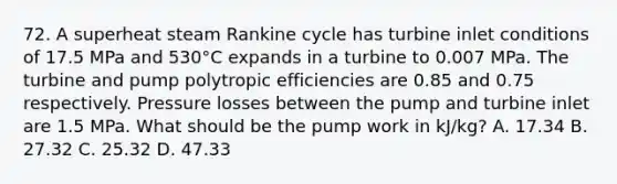 72. A superheat steam Rankine cycle has turbine inlet conditions of 17.5 MPa and 530°C expands in a turbine to 0.007 MPa. The turbine and pump polytropic efficiencies are 0.85 and 0.75 respectively. Pressure losses between the pump and turbine inlet are 1.5 MPa. What should be the pump work in kJ/kg? A. 17.34 B. 27.32 C. 25.32 D. 47.33