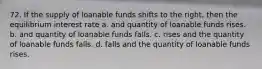 72. If the supply of loanable funds shifts to the right, then the equilibrium interest rate a. and quantity of loanable funds rises. b. and quantity of loanable funds falls. c. rises and the quantity of loanable funds falls. d. falls and the quantity of loanable funds rises.