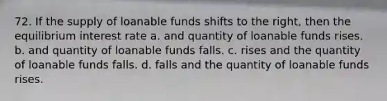 72. If the supply of loanable funds shifts to the right, then the equilibrium interest rate a. and quantity of loanable funds rises. b. and quantity of loanable funds falls. c. rises and the quantity of loanable funds falls. d. falls and the quantity of loanable funds rises.