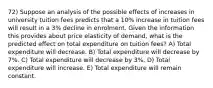 72) Suppose an analysis of the possible effects of increases in university tuition fees predicts that a 10% increase in tuition fees will result in a 3% decline in enrolment. Given the information this provides about price elasticity of demand, what is the predicted effect on total expenditure on tuition fees? A) Total expenditure will decrease. B) Total expenditure will decrease by 7%. C) Total expenditure will decrease by 3%. D) Total expenditure will increase. E) Total expenditure will remain constant.