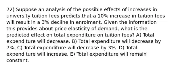 72) Suppose an analysis of the possible effects of increases in university tuition fees predicts that a 10% increase in tuition fees will result in a 3% decline in enrolment. Given the information this provides about price elasticity of demand, what is the predicted effect on total expenditure on tuition fees? A) Total expenditure will decrease. B) Total expenditure will decrease by 7%. C) Total expenditure will decrease by 3%. D) Total expenditure will increase. E) Total expenditure will remain constant.