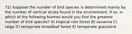 72) Suppose the number of bird species is determined mainly by the number of vertical strata found in the environment. If so, in which of the following biomes would you find the greatest number of bird species? A) tropical rain forest B) savanna C) taiga D) temperate broadleaf forest E) temperate grassland