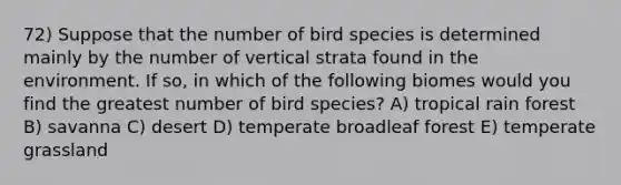 72) Suppose that the number of bird species is determined mainly by the number of vertical strata found in the environment. If so, in which of the following biomes would you find the greatest number of bird species? A) tropical rain forest B) savanna C) desert D) temperate broadleaf forest E) temperate grassland