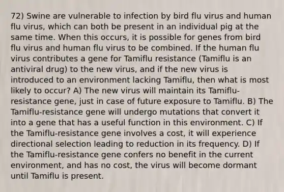 72) Swine are vulnerable to infection by bird flu virus and human flu virus, which can both be present in an individual pig at the same time. When this occurs, it is possible for genes from bird flu virus and human flu virus to be combined. If the human flu virus contributes a gene for Tamiflu resistance (Tamiflu is an antiviral drug) to the new virus, and if the new virus is introduced to an environment lacking Tamiflu, then what is most likely to occur? A) The new virus will maintain its Tamiflu-resistance gene, just in case of future exposure to Tamiflu. B) The Tamiflu-resistance gene will undergo mutations that convert it into a gene that has a useful function in this environment. C) If the Tamiflu-resistance gene involves a cost, it will experience directional selection leading to reduction in its frequency. D) If the Tamiflu-resistance gene confers no benefit in the current environment, and has no cost, the virus will become dormant until Tamiflu is present.