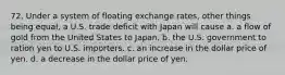 72. Under a system of floating exchange rates, other things being equal, a U.S. trade deficit with Japan will cause a. a flow of gold from the United States to Japan. b. the U.S. government to ration yen to U.S. importers. c. an increase in the dollar price of yen. d. a decrease in the dollar price of yen.