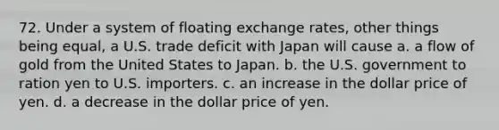 72. Under a system of floating exchange rates, other things being equal, a U.S. trade deficit with Japan will cause a. a flow of gold from the United States to Japan. b. the U.S. government to ration yen to U.S. importers. c. an increase in the dollar price of yen. d. a decrease in the dollar price of yen.