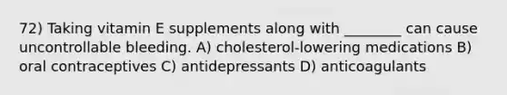 72) Taking vitamin E supplements along with ________ can cause uncontrollable bleeding. A) cholesterol-lowering medications B) oral contraceptives C) antidepressants D) anticoagulants