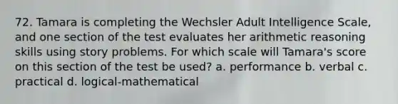 72. Tamara is completing the Wechsler Adult Intelligence Scale, and one section of the test evaluates her arithmetic reasoning skills using story problems. For which scale will Tamara's score on this section of the test be used? a. performance b. verbal c. practical d. logical-mathematical