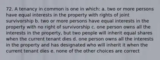 72. A tenancy in common is one in which: a. two or more persons have equal interests in the property with rights of joint survivorship b. two or more persons have equal interests in the property with no right of survivorship c. one person owns all the interests in the property, but two people will inherit equal shares when the current tenant dies d. one person owns all the interests in the property and has designated who will inherit it when the current tenant dies e. none of the other choices are correct