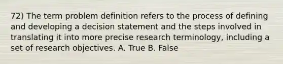 72) The term problem definition refers to the process of defining and developing a decision statement and the steps involved in translating it into more precise research terminology, including a set of research objectives. A. True B. False