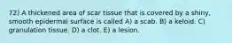 72) A thickened area of scar tissue that is covered by a shiny, smooth epidermal surface is called A) a scab. B) a keloid. C) granulation tissue. D) a clot. E) a lesion.