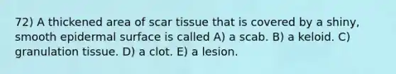 72) A thickened area of scar tissue that is covered by a shiny, smooth epidermal surface is called A) a scab. B) a keloid. C) granulation tissue. D) a clot. E) a lesion.