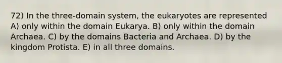 72) In the three-domain system, the eukaryotes are represented A) only within the domain Eukarya. B) only within the domain Archaea. C) by the domains Bacteria and Archaea. D) by the kingdom Protista. E) in all three domains.