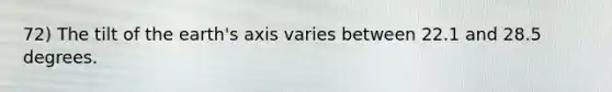 72) The tilt of the earth's axis varies between 22.1 and 28.5 degrees.