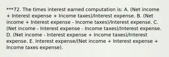 ***72. The times interest earned computation is: A. (Net income + Interest expense + Income taxes)/Interest expense. B. (Net income + Interest expense - Income taxes)/Interest expense. C. (Net income - Interest expense - Income taxes)/Interest expense. D. (Net income - Interest expense + Income taxes)/Interest expense. E. Interest expense/(Net income + Interest expense + Income taxes expense).