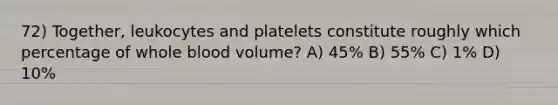 72) Together, leukocytes and platelets constitute roughly which percentage of whole blood volume? A) 45% B) 55% C) 1% D) 10%