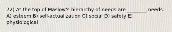 72) At the top of Maslow's hierarchy of needs are ________ needs. A) esteem B) self-actualization C) social D) safety E) physiological