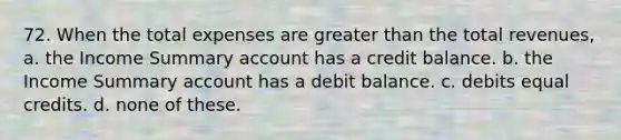 72. When the total expenses are greater than the total revenues, a. the Income Summary account has a credit balance. b. the Income Summary account has a debit balance. c. debits equal credits. d. none of these.