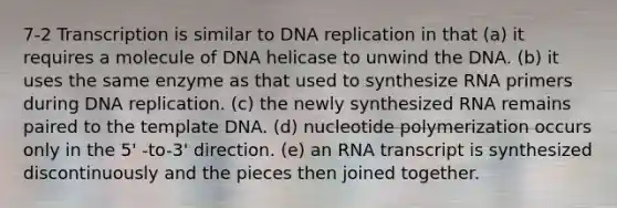 7-2 Transcription is similar to <a href='https://www.questionai.com/knowledge/kofV2VQU2J-dna-replication' class='anchor-knowledge'>dna replication</a> in that (a) it requires a molecule of DNA helicase to unwind the DNA. (b) it uses the same enzyme as that used to synthesize RNA primers during DNA replication. (c) the newly synthesized RNA remains paired to the template DNA. (d) nucleotide polymerization occurs only in the 5' -to-3' direction. (e) an RNA transcript is synthesized discontinuously and the pieces then joined together.