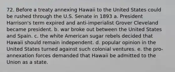 72. Before a treaty annexing Hawaii to the United States could be rushed through the U.S. Senate in 1893 a. President Harrison's term expired and anti-imperialist Grover Cleveland became president. b. war broke out between the United States and Spain. c. the white American sugar rebels decided that Hawaii should remain independent. d. popular opinion in the United States turned against such colonial ventures. e. the pro-annexation forces demanded that Hawaii be admitted to the Union as a state.