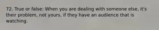 72. True or false: When you are dealing with someone else, it's their problem, not yours, if they have an audience that is watching.