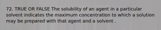 72. TRUE OR FALSE The solubility of an agent in a particular solvent indicates the maximum concentration to which a solution may be prepared with that agent and a solvent .