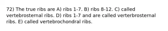 72) The true ribs are A) ribs 1-7. B) ribs 8-12. C) called vertebrosternal ribs. D) ribs 1-7 and are called verterbrosternal ribs. E) called vertebrochondral ribs.