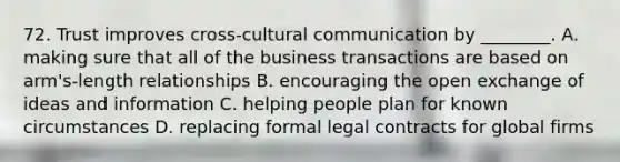 72. Trust improves cross-cultural communication by ________. A. making sure that all of the business transactions are based on arm's-length relationships B. encouraging the open exchange of ideas and information C. helping people plan for known circumstances D. replacing formal legal contracts for global firms